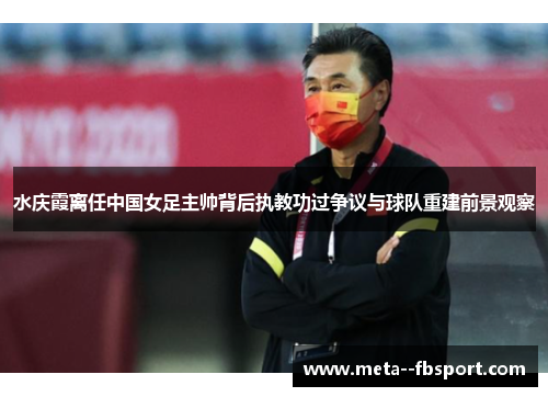 水庆霞离任中国女足主帅背后执教功过争议与球队重建前景观察