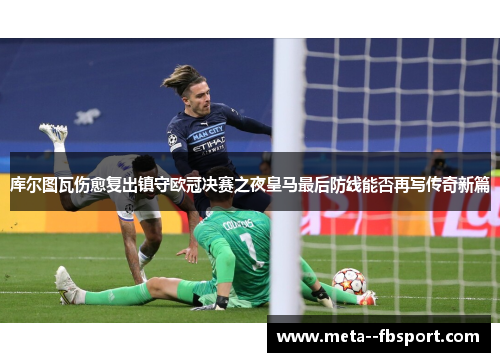 库尔图瓦伤愈复出镇守欧冠决赛之夜皇马最后防线能否再写传奇新篇